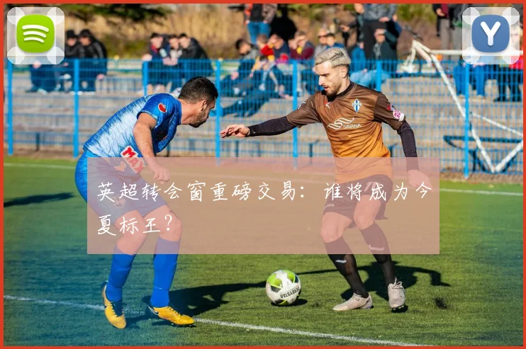 英超转会窗重磅交易:谁将成为今夏标王?