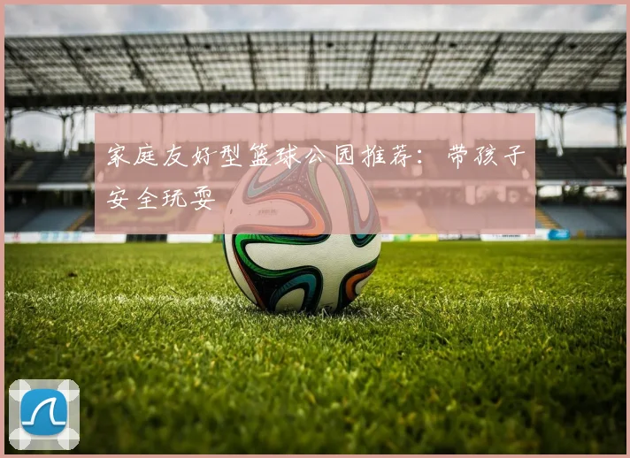 家庭友好型篮球公园推荐：带孩子安全玩耍